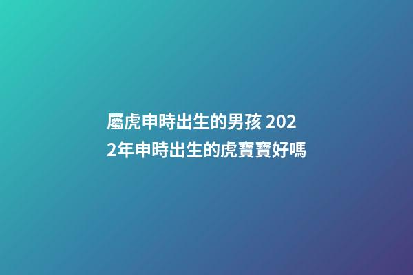 屬虎申時出生的男孩 2022年申時出生的虎寶寶好嗎-第1張-觀點-玄機派